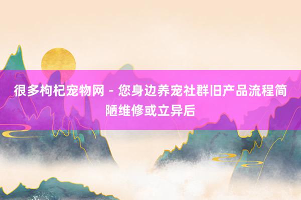 很多枸杞宠物网 - 您身边养宠社群旧产品流程简陋维修或立异后